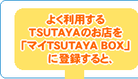 よく利用するTSUTAYAのお店を「マイTSUTAYA BOX」に登録すると、
